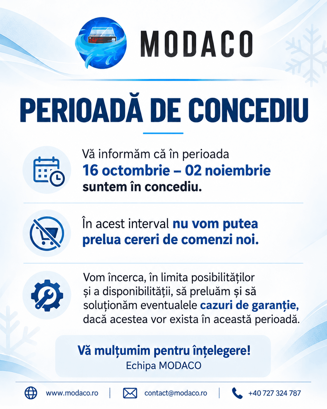 Perioadă de concediu. În perioada 16 octombrie – 2 noiembrie suntem în concediu. În acest interval nu vom putea prelua cereri de comenzi noi. Vom încerca, în limita posibilităților și a disponibilității, să preluăm și să soluționăm eventualele cazuri de garanție. Vă mulțumim pentru înțelegere! Echipa MODACO